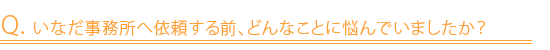 Q. いなだ事務所へ依頼する前、どんなことに悩んでいましたか？
