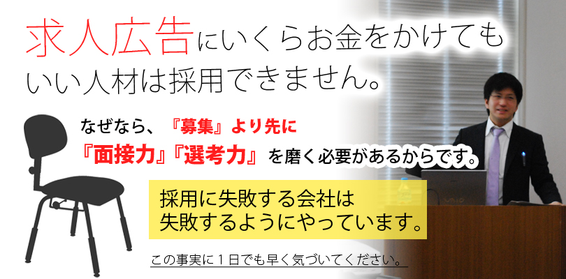 求人広告にいくらお金をかけてもいい人材は採用できません。なぜなら『募集』より先に『面接力』『選考力』を磨く必要があるからです。採用に失敗する会社は失敗するようにやっています。この事実に１日でも早く気づいてください。