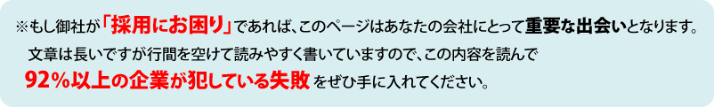 ※もし御社が「採用にお困り」であれば、このページはあなたの会社にとって重要な出会いとなります。文章は長いですが行間を空けて読みやすく書いていますので、この内容を読んで９２％以上の企業が犯している失敗をぜひ手に入れてください