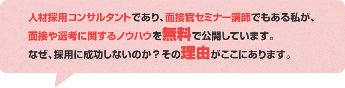 人材採用コンサルタントであり、面接官セミナー講師でもある私が、面接や選考に関するノウハウを無料で公開しています。なぜ、採用に成功しないのか？その理由がここにあります。