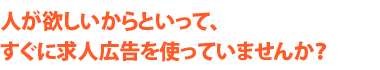 人が欲しいからといって、すぐに求人広告を使っていませんか？