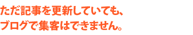 ただ記事を更新していても、ブログで集客はできません。