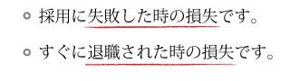 採用に失敗した時の損失です。すぐに退職されたときの損失です。