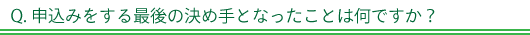 Q. 申込みをする最後の決め手となったことは何ですか？