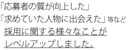 「応募者の質が向上した」「求めていた人物に出会えた」等など採用に関する様々なことがレベルアップしました。